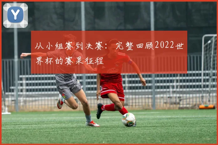 从小组赛到决赛：完整回顾2022世界杯的赛果征程