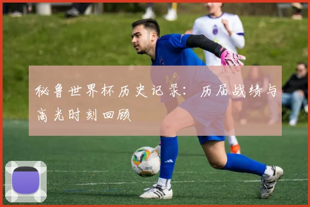 秘鲁世界杯历史记录：历届战绩与高光时刻回顾