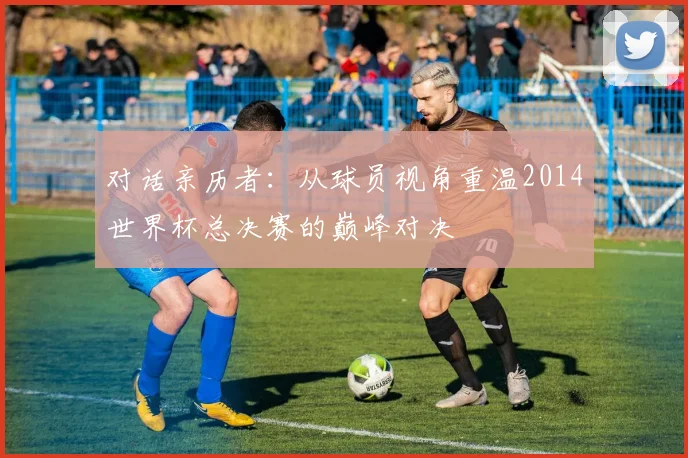 对话亲历者：从球员视角重温2014世界杯总决赛的巅峰对决