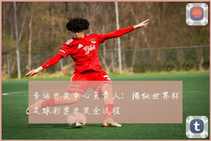 专访开奖中心负责人:揭秘世界杯足球彩票开奖全流程
