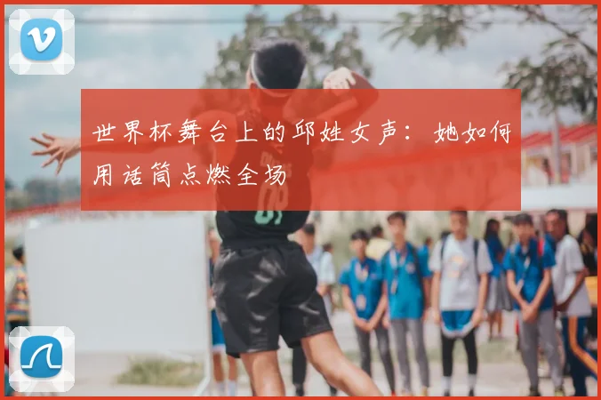 世界杯舞台上的邱姓女声:她如何用话筒点燃全场