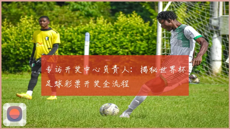 专访开奖中心负责人：揭秘世界杯足球彩票开奖全流程
