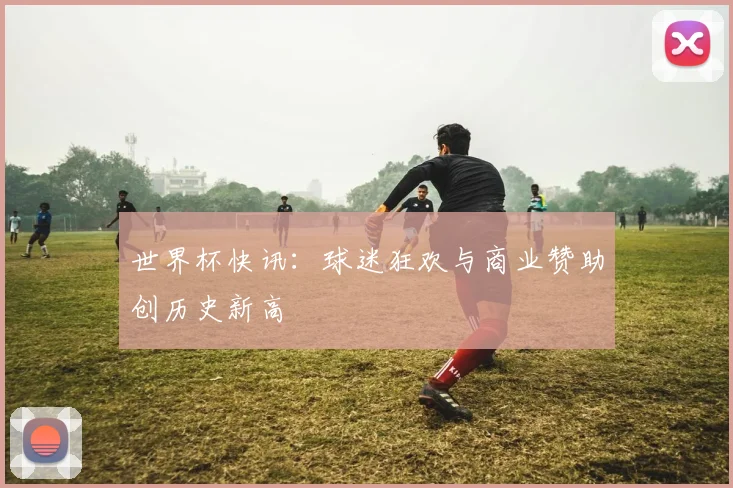 世界杯快讯：球迷狂欢与商业赞助创历史新高
