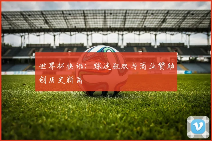 世界杯快讯：球迷狂欢与商业赞助创历史新高