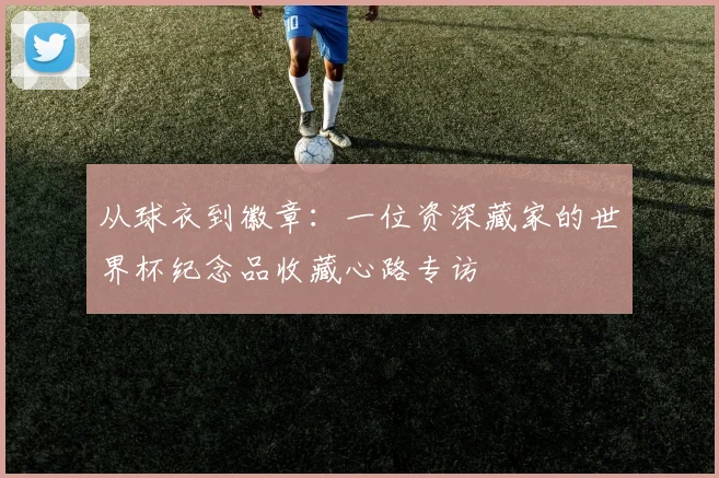 从球衣到徽章：一位资深藏家的世界杯纪念品收藏心路专访