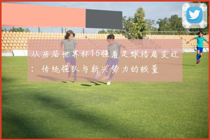 从历届世界杯16强看足球格局变迁：传统强队与新兴势力的较量