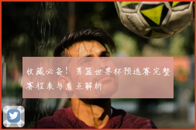 收藏必备!男篮世界杯预选赛完整赛程表与看点解析