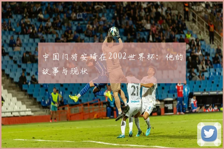 中国门将安琦在2002世界杯:他的故事与现状