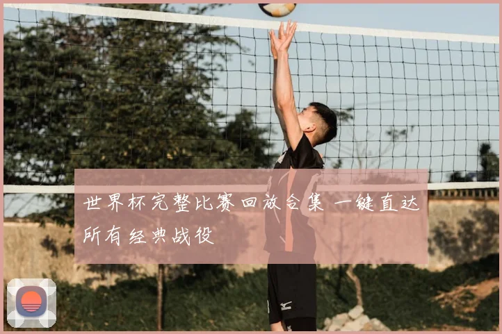 世界杯完整比赛回放合集 一键直达所有经典战役