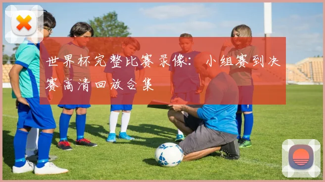 世界杯完整比赛录像：小组赛到决赛高清回放合集