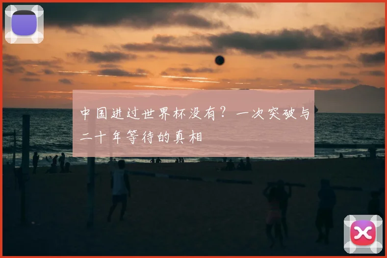 中国进过世界杯没有?一次突破与二十年等待的真相