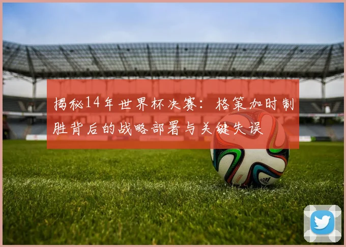 揭秘14年世界杯决赛:格策加时制胜背后的战略部署与关键失误