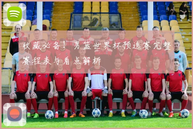 收藏必备！男篮世界杯预选赛完整赛程表与看点解析