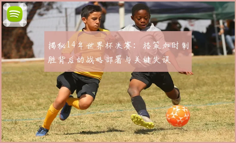 揭秘14年世界杯决赛：格策加时制胜背后的战略部署与关键失误
